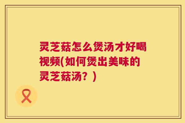 灵芝菇怎么煲汤才好喝视频(如何煲出美味的灵芝菇汤?) 第1张 灵芝菇怎么煲汤才好喝视频(如何煲出美味的灵芝菇汤?) 第1张