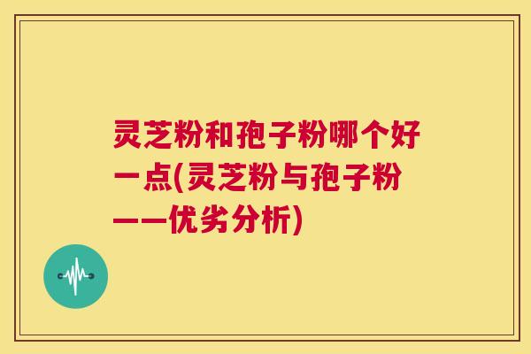 灵芝粉和孢子粉哪个好一点(灵芝粉与孢子粉——优劣分析)  第1张