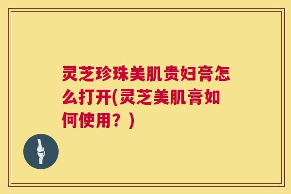 灵芝珍珠美肌贵妇膏怎么打开(灵芝美肌膏如何使用？)  第1张