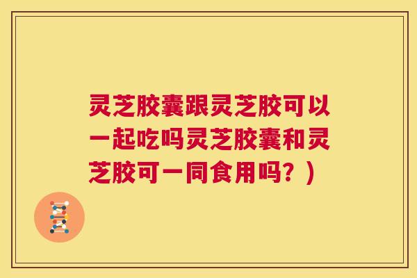 灵芝胶囊跟灵芝胶可以一起吃吗灵芝胶囊和灵芝胶可一同食用吗？)  第1张