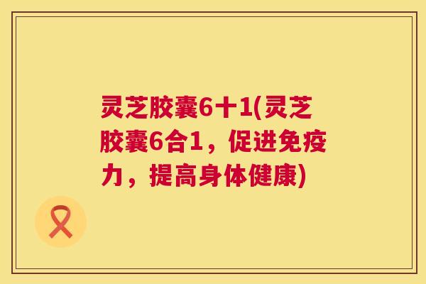 灵芝胶囊6十1(灵芝胶囊6合1,促进免疫力,提高身体健康) 第1张 灵芝胶囊6十1(灵芝胶囊6合1,促进免疫力,提高身体健康) 第1张