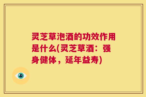 灵芝草泡酒的功效作用是什么(灵芝草酒:强身健体,延年益寿) 第1张 灵芝草泡酒的功效作用是什么(灵芝草酒:强身健体,延年益寿) 第1张
