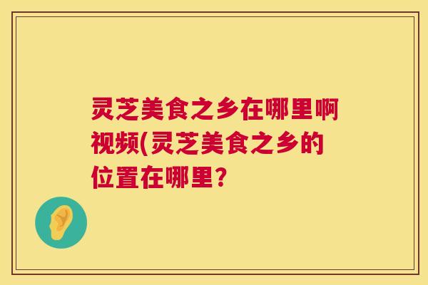 灵芝美食之乡在哪里啊视频(灵芝美食之乡的位置在哪里? 第1张 灵芝美食之乡在哪里啊视频(灵芝美食之乡的位置在哪里? 第1张