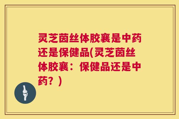 灵芝茵丝体胶襄是中药还是保健品(灵芝茵丝体胶襄:保健品还是中药?) 第1张 灵芝茵丝体胶襄是中药还是保健品(灵芝茵丝体胶襄:保健品还是中药?) 第1张