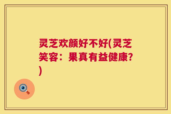 灵芝欢颜好不好(灵芝笑容:果真有益健康?) 第1张 灵芝欢颜好不好(灵芝笑容:果真有益健康?) 第1张