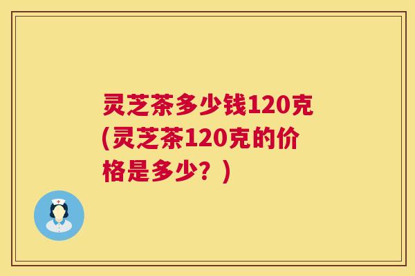灵芝茶多少钱120克(灵芝茶120克的价格是多少?) 第1张 灵芝茶多少钱120克(灵芝茶120克的价格是多少?) 第1张