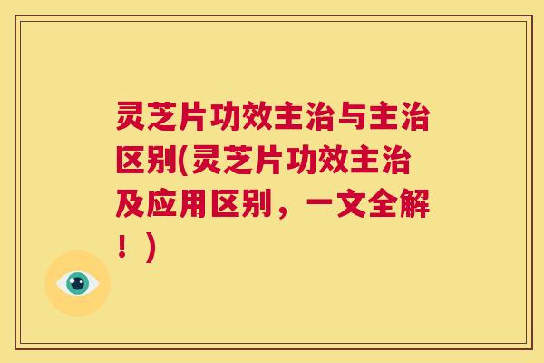 灵芝片功效主治与主治区别(灵芝片功效主治及应用区别,一文全解!) 第1张 灵芝片功效主治与主治区别(灵芝片功效主治及应用区别,一文全解!) 第1张