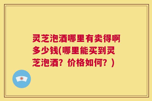 灵芝泡酒哪里有卖得啊多少钱(哪里能买到灵芝泡酒？价格如何？)  第1张