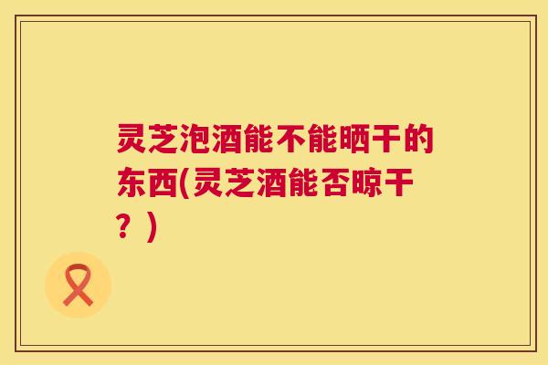 灵芝泡酒能不能晒干的东西(灵芝酒能否晾干？)  第1张