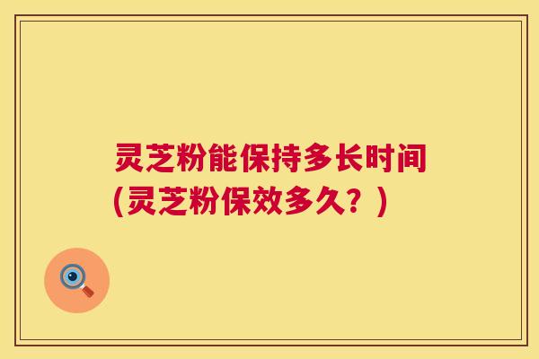 灵芝粉能保持多长时间(灵芝粉保效多久?) 第1张 灵芝粉能保持多长时间(灵芝粉保效多久?) 第1张