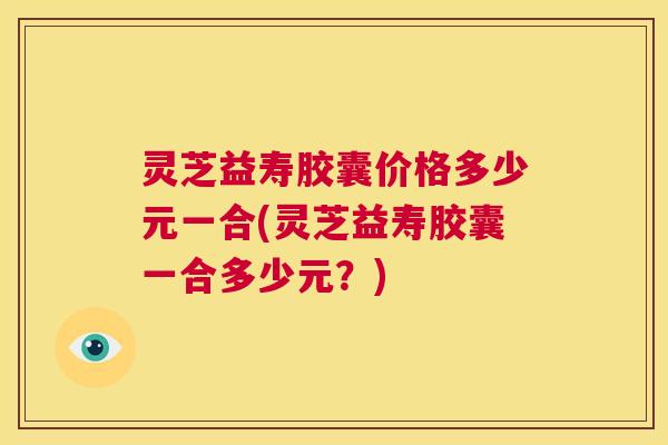 灵芝益寿胶囊价格多少元一合(灵芝益寿胶囊一合多少元?) 第1张 灵芝益寿胶囊价格多少元一合(灵芝益寿胶囊一合多少元?) 第1张