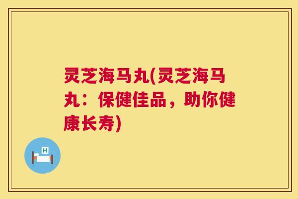 灵芝海马丸(灵芝海马丸:保健佳品,助你健康长寿) 第1张 灵芝海马丸(灵芝海马丸:保健佳品,助你健康长寿) 第1张