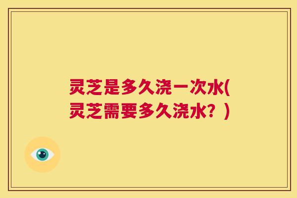 灵芝是多久浇一次水(灵芝需要多久浇水？)  第1张