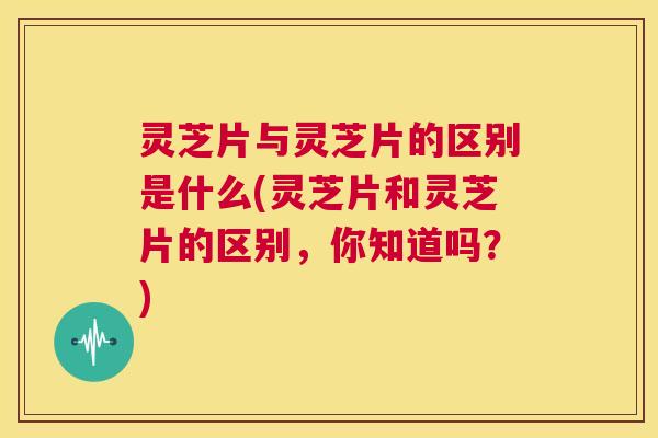灵芝片与灵芝片的区别是什么(灵芝片和灵芝片的区别,你知道吗?) 第1张 灵芝片与灵芝片的区别是什么(灵芝片和灵芝片的区别,你知道吗?) 第1张