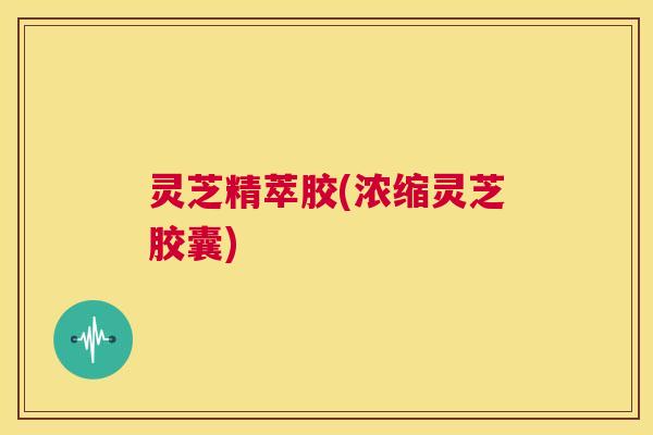灵芝精萃胶(浓缩灵芝胶囊) 第1张 灵芝精萃胶(浓缩灵芝胶囊) 第1张