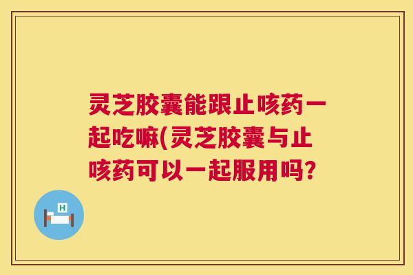 灵芝胶囊能跟止咳药一起吃嘛(灵芝胶囊与止咳药可以一起服用吗? 第1张 灵芝胶囊能跟止咳药一起吃嘛(灵芝胶囊与止咳药可以一起服用吗? 第1张