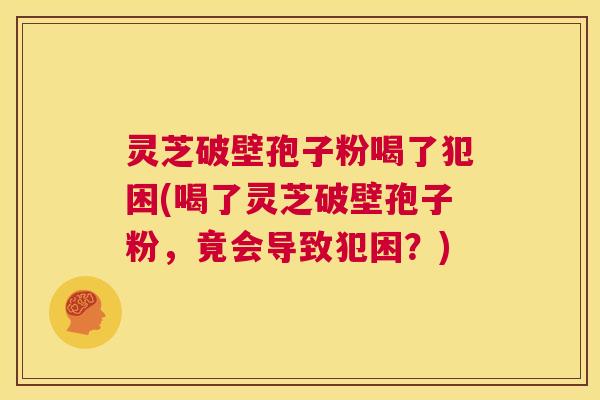 灵芝破壁孢子粉喝了犯困(喝了灵芝破壁孢子粉,竟会导致犯困?) 第1张 灵芝破壁孢子粉喝了犯困(喝了灵芝破壁孢子粉,竟会导致犯困?) 第1张