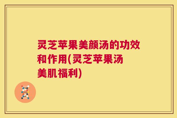 灵芝苹果美颜汤的功效和作用(灵芝苹果汤 美肌福利) 第1张 灵芝苹果美颜汤的功效和作用(灵芝苹果汤 美肌福利) 第1张