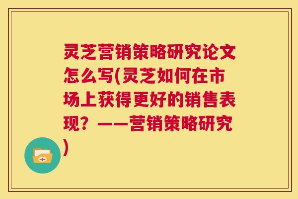 灵芝营销策略研究论文怎么写(灵芝如何在市场上获得更好的销售表现?——营销策略研究) 第1张 灵芝营销策略研究论文怎么写(灵芝如何在市场上获得更好的销售表现?——营销策略研究) 第1张