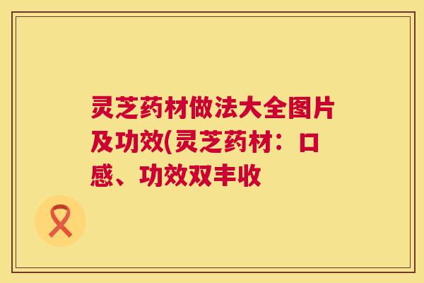 灵芝药材做法大全图片及功效(灵芝药材:口感、功效双丰收 第1张 灵芝药材做法大全图片及功效(灵芝药材:口感、功效双丰收 第1张