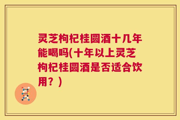 灵芝枸杞桂圆酒十几年能喝吗(十年以上灵芝枸杞桂圆酒是否适合饮用?) 第1张 灵芝枸杞桂圆酒十几年能喝吗(十年以上灵芝枸杞桂圆酒是否适合饮用?) 第1张