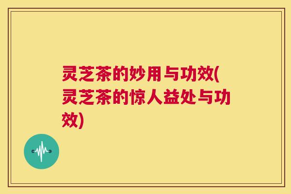 灵芝茶的妙用与功效(灵芝茶的惊人益处与功效) 第1张 灵芝茶的妙用与功效(灵芝茶的惊人益处与功效) 第1张