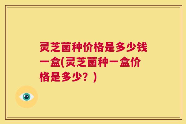 灵芝菌种价格是多少钱一盒(灵芝菌种一盒价格是多少?) 第1张 灵芝菌种价格是多少钱一盒(灵芝菌种一盒价格是多少?) 第1张