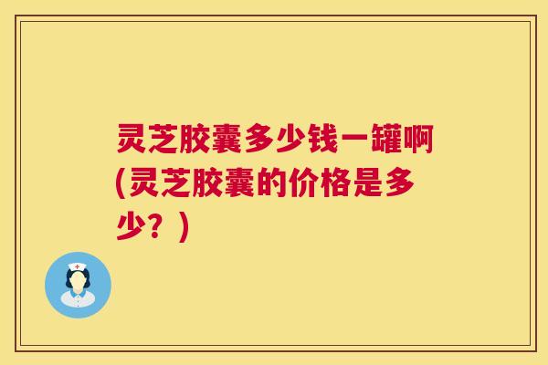 灵芝胶囊多少钱一罐啊(灵芝胶囊的价格是多少?) 第1张 灵芝胶囊多少钱一罐啊(灵芝胶囊的价格是多少?) 第1张