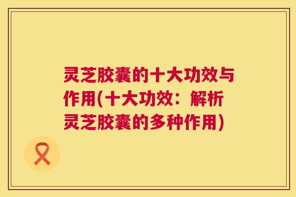 灵芝胶囊的十大功效与作用(十大功效:解析灵芝胶囊的多种作用) 第1张 灵芝胶囊的十大功效与作用(十大功效:解析灵芝胶囊的多种作用) 第1张