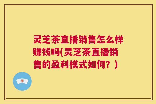 灵芝茶直播销售怎么样赚钱吗(灵芝茶直播销售的盈利模式如何?) 第1张 灵芝茶直播销售怎么样赚钱吗(灵芝茶直播销售的盈利模式如何?) 第1张