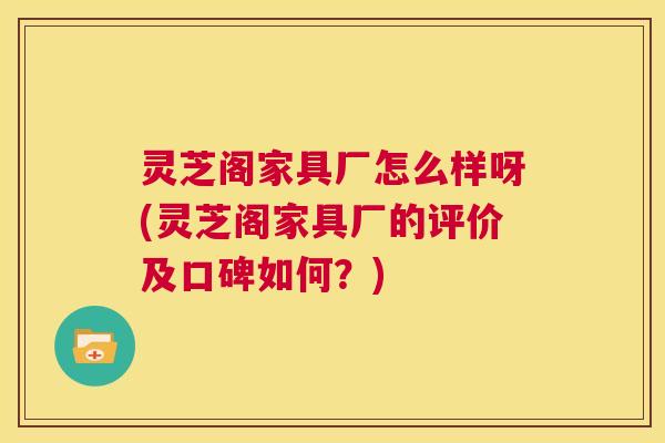 灵芝阁家具厂怎么样呀(灵芝阁家具厂的评价及口碑如何？)  第1张