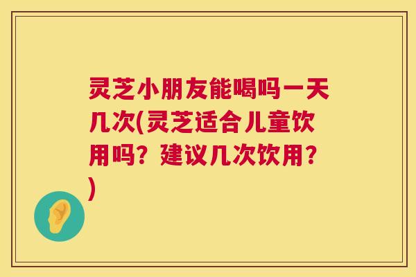 灵芝小朋友能喝吗一天几次(灵芝适合儿童饮用吗？建议几次饮用？)  第1张