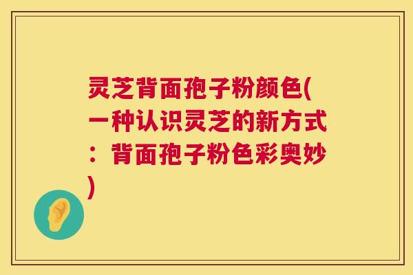 灵芝背面孢子粉颜色(一种认识灵芝的新方式:背面孢子粉色彩奥妙) 第1张 灵芝背面孢子粉颜色(一种认识灵芝的新方式:背面孢子粉色彩奥妙) 第1张