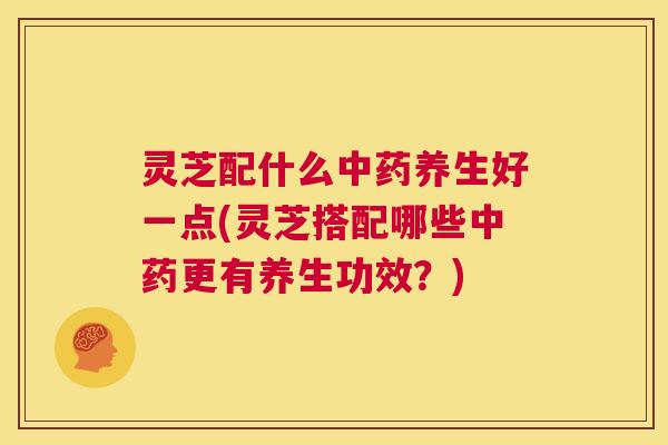 灵芝配什么中药养生好一点(灵芝搭配哪些中药更有养生功效?) 第1张 灵芝配什么中药养生好一点(灵芝搭配哪些中药更有养生功效?) 第1张