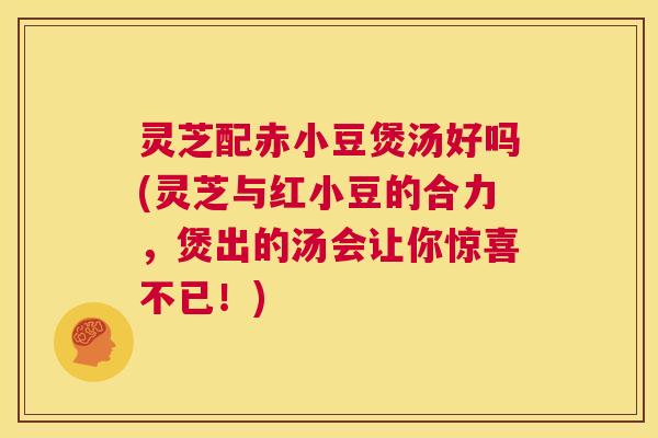 灵芝配赤小豆煲汤好吗(灵芝与红小豆的合力，煲出的汤会让你惊喜不已！)  第1张