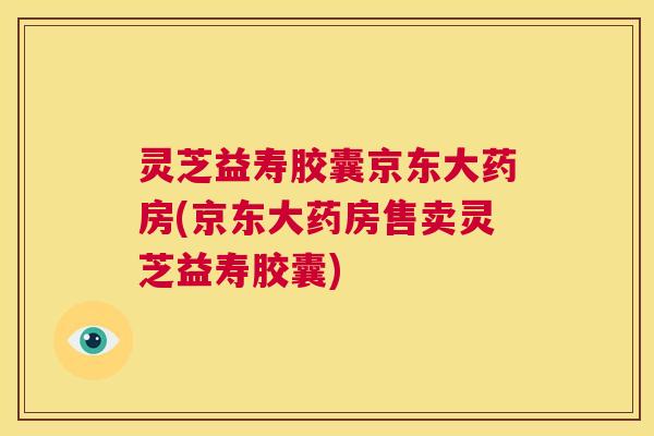 灵芝益寿胶囊京东大药房(京东大药房售卖灵芝益寿胶囊) 第1张 灵芝益寿胶囊京东大药房(京东大药房售卖灵芝益寿胶囊) 第1张