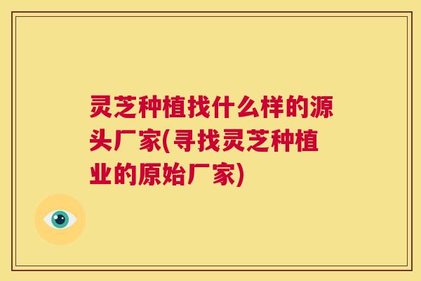 灵芝种植找什么样的源头厂家(寻找灵芝种植业的原始厂家) 第1张 灵芝种植找什么样的源头厂家(寻找灵芝种植业的原始厂家) 第1张