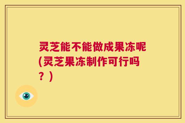 灵芝能不能做成果冻呢(灵芝果冻制作可行吗?) 第1张 灵芝能不能做成果冻呢(灵芝果冻制作可行吗?) 第1张