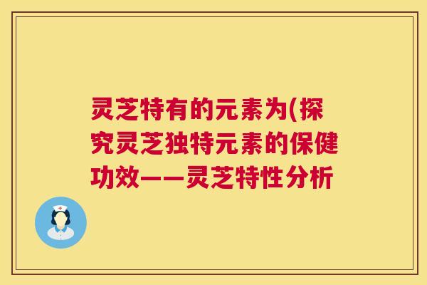 灵芝特有的元素为(探究灵芝独特元素的保健功效——灵芝特性分析  第1张