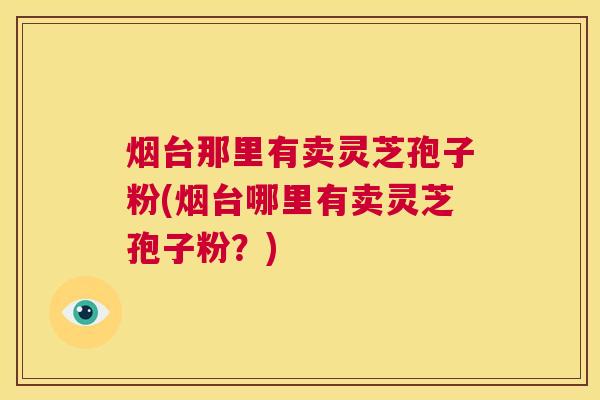 烟台那里有卖灵芝孢子粉(烟台哪里有卖灵芝孢子粉？)  第1张