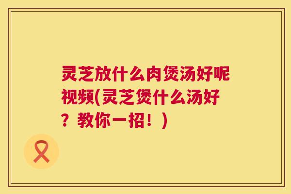 灵芝放什么肉煲汤好呢视频(灵芝煲什么汤好？教你一招！)  第1张