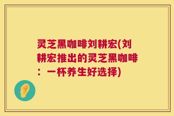 灵芝黑咖啡刘耕宏(刘耕宏推出的灵芝黑咖啡：一杯养生好选择)  第1张