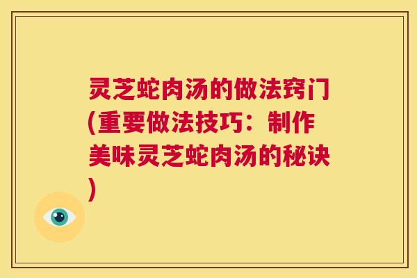 灵芝蛇肉汤的做法窍门(重要做法技巧：制作美味灵芝蛇肉汤的秘诀)  第1张