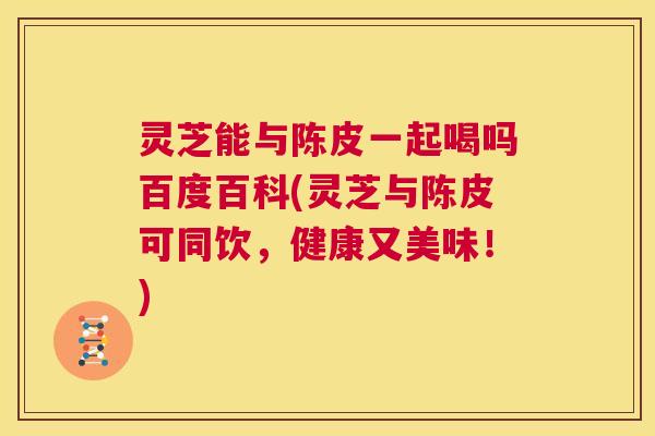 灵芝能与陈皮一起喝吗百度百科(灵芝与陈皮可同饮,健康又美味!) 第1张 灵芝能与陈皮一起喝吗百度百科(灵芝与陈皮可同饮,健康又美味!) 第1张