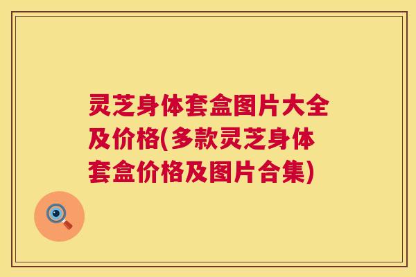 灵芝身体套盒图片大全及价格(多款灵芝身体套盒价格及图片合集) 第1张 灵芝身体套盒图片大全及价格(多款灵芝身体套盒价格及图片合集) 第1张