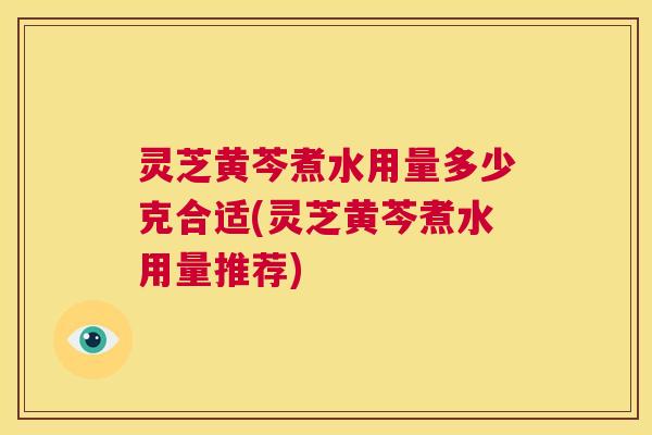 灵芝黄芩煮水用量多少克合适(灵芝黄芩煮水用量推荐) 第1张 灵芝黄芩煮水用量多少克合适(灵芝黄芩煮水用量推荐) 第1张