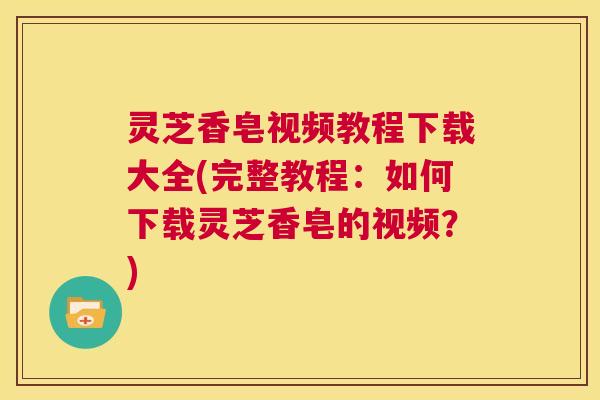灵芝香皂视频教程下载大全(完整教程:如何下载灵芝香皂的视频?) 第1张 灵芝香皂视频教程下载大全(完整教程:如何下载灵芝香皂的视频?) 第1张