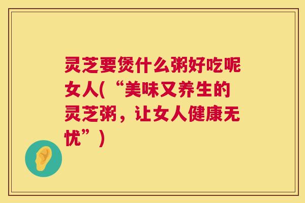 灵芝要煲什么粥好吃呢女人(“美味又养生的灵芝粥,让女人健康无忧”) 第1张 灵芝要煲什么粥好吃呢女人(“美味又养生的灵芝粥,让女人健康无忧”) 第1张