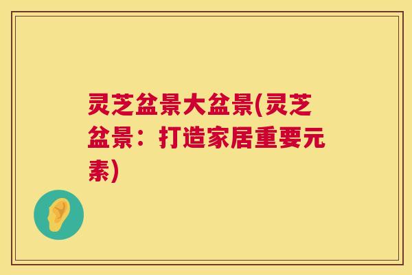 灵芝盆景大盆景(灵芝盆景:打造家居重要元素) 第1张 灵芝盆景大盆景(灵芝盆景:打造家居重要元素) 第1张