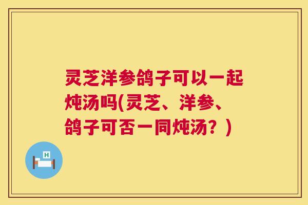 灵芝洋参鸽子可以一起炖汤吗(灵芝、洋参、鸽子可否一同炖汤?) 第1张 灵芝洋参鸽子可以一起炖汤吗(灵芝、洋参、鸽子可否一同炖汤?) 第1张